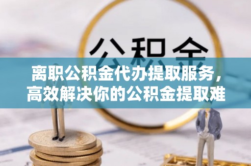 恒山离职公积金代办提取服务，高效解决你的公积金提取难题