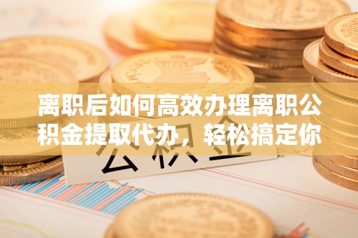 恒山离职后如何高效办理离职公积金提取代办，轻松搞定你的公积金