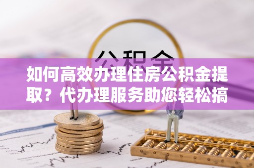 恒山如何高效办理住房公积金提取？代办理服务助您轻松搞定