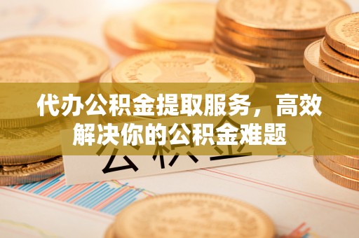 恒山代办公积金提取服务，高效解决你的公积金难题