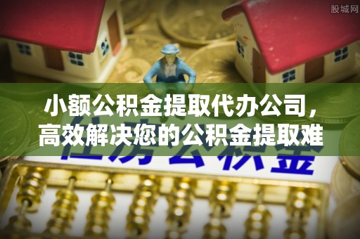 恒山小额公积金提取代办公司，高效解决您的公积金提取难题